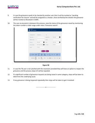 Karvy Computershare Pvt. Ltd.
Page 69 of 69
9. In case the grievance needs to be checked by another user then it will be marked as “pending
verification for closure” and will be assigned to a checker. Once verified by the checker the grievance
will be marked as Resolved in CGMS.
10. The user at any point in between this process, view the status of the grievance raised by mentioning
the token number or date range under menu ‘Grievance search’.
Figure 90
11. In case the TB user is not satisfied with the resolution provided they will have an option to reopen the
grievance and the process steps 6-9 will be repeated.
12. If a significant number of grievance requests are being raised in same category, steps will be taken to
determine the underlying cause.
13. If any grievance is being reopened repeatedly then steps will be taken to get it resolved.
------------------x------------------
 