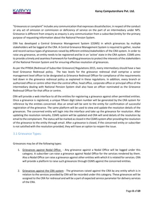 Karvy Computershare Pvt. Ltd.
Page 8 of 69
“Grievances or complaint” includes any communication that expresses dissatisfaction, in respect of the conduct
or any act of omission or commission or deficiency of service on the part of an intermediary under NPS.
Grievance is different from enquiry as enquiry is any communication from a subscriber/entity for the primary
purpose of requesting information about the National Pension System.
CRA has developed a Central Grievance Management System (CGMS) in which grievances by multiple
stakeholders will be logged at the CRA. A Central Grievance Management System is required to gather, resolve
and record various types of grievances raised by different entities/stakeholders of the CRA system. In order to
raise any grievance, an entity needs to be registered and be in an ‘active’ state in the CRA system. CGMS aims
to provide a timely and seamless framework for handling grievances to protect the interests of the stakeholders
of the National Pension System and for ensuring effective resolution of grievances.
As per the PFRDA (Redressal of Subscriber Grievance) Regulations 2015, every intermediary should have a two
level Grievance Redressal policy. The two levels for the grievance redressal shall comprise a senior
management level officer to be designated as Grievance Redressal Officer for compliance of the requirements
laid down in the grievance redressal policy as explained in these regulations. In addition, every branch or
authorized office or centre other than the central office, head office, corporate office or principal office of the
intermediary dealing with National Pension System shall also have an officer nominated as the Grievance
Redressal Officer for that office or centre.
CRA will provide a web interface to all the entities for registering a grievance against other permitted entities.
Once a grievance is registered, a unique fifteen digit token number will be generated by the CRA system for
reference by the entities concerned. Also an email will be sent to the entity for confirmation of successful
registration of the grievance. The same platform will be used to view and update the resolution details of the
grievances. The concerned entity will login into the interface and take up the grievance for resolution. After
updating the resolution remarks, CGMS system will be updated and CRA will send details of the resolution by
email to the complainant. The status will be marked as closed in the CGMS system after providing the resolution
of the grievance to the entity through email. After a grievance is closed, if the concerned entity or subscriber
is not satisfied with the resolution provided, they will have an option to reopen the issue.
3.1 Grievance Types:
Grievances may be of the following types:
1. Grievances against Nodal Office - Any grievance against a Nodal Office will be logged under this
category. A subscriber can raise a grievance against Nodal Office for the services rendered by them.
Also a Nodal Office can raise a grievance against other entities with which it is related for services. CRA
will provide a platform to raise such grievances through CGMS against the concerned entities.
2. Grievances against the CRA system - The grievances raised against the CRA by any entity which is in
relation to the services provided by CRA will be recorded under this category. These grievances will be
assigned to the CRA for redressal and will be a part of expected service parameter for delivery services
of the CRA.
 