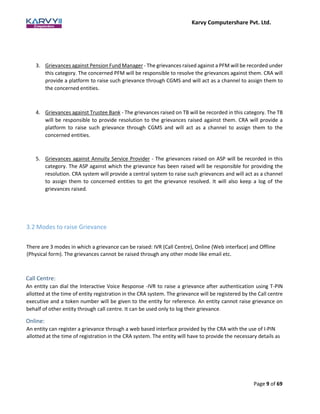 Karvy Computershare Pvt. Ltd.
Page 9 of 69
3. Grievances against Pension Fund Manager - The grievances raised against a PFM will be recorded under
this category. The concerned PFM will be responsible to resolve the grievances against them. CRA will
provide a platform to raise such grievance through CGMS and will act as a channel to assign them to
the concerned entities.
4. Grievances against Trustee Bank - The grievances raised on TB will be recorded in this category. The TB
will be responsible to provide resolution to the grievances raised against them. CRA will provide a
platform to raise such grievance through CGMS and will act as a channel to assign them to the
concerned entities.
5. Grievances against Annuity Service Provider - The grievances raised on ASP will be recorded in this
category. The ASP against which the grievance has been raised will be responsible for providing the
resolution. CRA system will provide a central system to raise such grievances and will act as a channel
to assign them to concerned entities to get the grievance resolved. It will also keep a log of the
grievances raised.
3.2 Modes to raise Grievance
There are 3 modes in which a grievance can be raised: IVR (Call Centre), Online (Web interface) and Offline
(Physical form). The grievances cannot be raised through any other mode like email etc.
Call Centre:
An entity can dial the Interactive Voice Response -IVR to raise a grievance after authentication using T-PIN
allotted at the time of entity registration in the CRA system. The grievance will be registered by the Call centre
executive and a token number will be given to the entity for reference. An entity cannot raise grievance on
behalf of other entity through call centre. It can be used only to log their grievance.
Online:
An entity can register a grievance through a web based interface provided by the CRA with the use of I-PIN
allotted at the time of registration in the CRA system. The entity will have to provide the necessary details as
 
