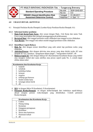 Standard Operating Procedure
No.dok : SOP-OHS-001
No.rev : 0.0
HIRADC (Hazard Identification Risk
Assesment Determine Control)
Tanggal : 01-08-2011
Halaman : 4 Dari 11
hhsidauruk
4.0 URAIAN DETAIL AKTIVITAS
4.1 Petunjuk Penilaian Resiko/Dampak (Lembar Kerja Penilaian Resiko/Dampak A1)
4.1.1 Informasi lembar penilaian
1. Dept./Unit Kerja/Task Force: diisi sesuai dengan Dept., Unit Kerja dan nama Task
Force yang menyiapkan dan menjadi penanggungjawab pelaksaanaan.
2. Reviewed Date: diisi tanggal penilaian resiko dilakukan atau tanggal review dilakukan.
3. Next Review: diisi tanggal satu tahun setelah tanggal penilaian resiko dilakukan.
4.1.2 Identifikasi Aspek-Bahaya
1. Risk No: diisi dengan nomor identifikasi yang unik untuk tiap penilaian resiko yang
dilakukan
2. Aktivitas/Process: diisi dengan aktivitas atau proses yang akan dinilai resiko K3 atau
dampak K3 nya, misalnya: “pengelasan dalam tangki”, “mengendarai forklift”, dll
3. Bahaya/Aspek K3: diisi dengan bahaya K3 (Keselamatan Kesehatan Kerja) yang timbul
atau mungkin timbul dari suatu aktifitas atau proses seperti pada No. 2, contoh dapat
dilihat dalam tabel.
Keselamatan dan Kesehatan Kerja
1. terjatuh
2. tertabrak
3. kelebihan beban
4. tersayat
5. tergores
6. terhirup gas beracun
7. berdiri terlalu lama
8. tersengat aliran listrik
9. dll
4. H/S: isi dengan faktor H (kesehatan), S (keselamatan)
5. Potensial Resiko/Dampak: isi dengan akibat/dampak dari timbulnya aspek-bahaya
aktual ataupun potensi risiko/dampak yang ditimbulkan. Contoh potensial
Resiko/dampak:
Keselamatan dan Kesehatan Kerja
1. Cedera
2. Patang tulang
3. Kematian
4. Gangguan pernapasan
5. Kelelahan
6. Stress atau heatstress
7. Peraturan terkait
8. dll
 