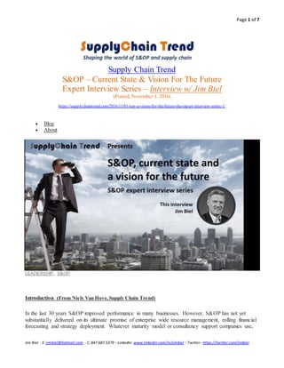 Page 1 of 7
Jim Biel - E: jimbiel@hotmail.com - C:847.687.5379 - LinkedIn: www.linkedin.com/in/jimbiel - Twitter: https://twitter.com/jimbiel
Supply Chain Trend
S&OP – Current State & Vision For The Future
Expert Interview Series – Interview w/ Jim Biel
(Posted, November 1, 2016)
https://supplychaintrend.com/2016/11/01/sop-a-vision-for-the-future-the-expert-interview-series-1/
 Blog
 About
LEADERSHIP, S&OP
OP, a vision for thefuture. Theexpert vieweries #1
Introduction (From Niels Van Hove,Supply Chain Trend)
In the last 30 years S&OP improved performance in many businesses. However, S&OP has not yet
substantially delivered on its ultimate promise of enterprise wide resource management, rolling financial
forecasting and strategy deployment. Whatever maturity model or consultancy support companies use,
 