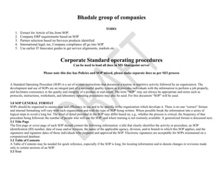 Bhadale group of companies
TODO:
1. Extract for Article of Inc.from SOP.
2. Company ERP requirements based on SOP
3. Partner selection based on Services products identified.
4. International legal, tax, Company compliance all go into SOP
5. Use earlier IT Innovator guides to get service alignments, markets etc
Corporate Standard operating procedures
Can be used to load all docs in MS Sharepoint server
Please note this doc has Policies and SOP mixed, please make separate docs as per SEI process
A Standard Operating Procedure (SOP) is a set of written instructions that document a routine or repetitive activity followed by an organization. The
development and use of SOPs are an integral part of a successful quality system as it provides individuals with the information to perform a job properly,
and facilitates consistency in the quality and integrity of a product or end-result. The term “SOP” may not always be appropriate and terms such as
protocols, instructions, worksheets, and laboratory operating procedures may also be used. For this document “SOP” will be used.
3.0 SOP GENERAL FORMAT
SOPs should be organized to ensure ease and efficiency in use and to be specific to the organization which develops it. There is no one “correct” format;
and internal formatting will vary with each organization and with the type of SOP being written. Where possible break the information into a series of
logical steps to avoid a long list. The level of detail provided in the SOP may differ based on, e.g., whether the process is critical, the frequency of that
procedure being followed, the number of people who will use the SOP, and where training is not routinely available. A generalized format is discussed next.
3.1 Title Page
The first page or cover page of each SOP should contain the following information: a title that clearly identifies the activity or procedure, an SOP
identification (ID) number, date of issue and/or revision, the name of the applicable agency, division, and/or branch to which this SOP applies, and the
signatures and signature dates of those individuals who prepared and approved the SOP. Electronic signatures are acceptable for SOPs maintained on a
computerized database.
3.2 Table of Contents
A Table of Contents may be needed for quick reference, especially if the SOP is long, for locating information and to denote changes or revisions made
only to certain sections of an SOP.
3.3 Text
 