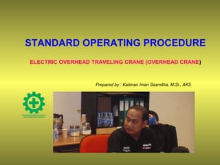 STANDARD OPERATING PROCEDURE
ELECTRIC OVERHEAD TRAVELING CRANE (OVERHEAD CRANE)
Prepared by : Kaliman Iman Sasmitha, M.Si., AK3.
 