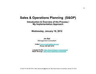 1




Sales & Operations Planning (S&OP)
             Introduction & Overview of the Process /
                   My Implementation Approach


                       Wednesday, January 18, 2012


                                         Jim Biel
                                   Management Consultant

                              E-Mail: bielconsulting@gmail.com
                                     Phone: 847.687.5379

                        LinkedIn Profile: http://www.linkedin.com/in/jimbiel
                        S&OP Writings: http://www.slideshare.net/jimbiel




Jim Biel, Ph: 847.687.5379, E-Mail: bielconsulting@gmail.com, http://www.linkedin.com/in/jimbiel (January 18, 2012)
 