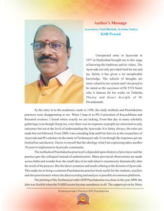 Technoayurveda's Practical SOP Panchakarma
Unexpected entry in Ayurveda in
1977 at Hyderabad brought me to this stage
of knowing the traditions and its values. The
Ayurveda not only provided food for me and
my family it has given a lot inexplicable
knowledge. The schools of thoughts are
more valued in our system and I am proud to
be stated as the successor of Dr VVS Sastri
who is famous for his works on Tridosha
Theory and direct disciple of Dr
Dwarakanath.
Author's Message
KSR Prasad
Ayurmitra, Nadi Bhishak, Jyotisha Vaidya
As the entry in to the academics made in 1996, the study methods and Panchakarma
practices were disappointing to me. When I leap in to PG Curriculum of Kayachikitsa and
Research avenues, I found where exactly we are lacking. From that day in many scholarly
gatherings even though I keep my voice there was no response as people are interested in only
outcomes but not at the level of understanding the Ayurveda. It is funny always; the rules are
made but not followed. From 2008, I am extending help and Free Service to the researchers of
Ayurveda and PG scholars on the name of Technoayurveda. Even though the responses got are
limited but satisfactory. I know to myself that the ideology what I am expressing takes another
10 years to implement inAyurvedic community.
The methodical Panchakarma practiced is depended upon dialects of provinces and the
practice gets the colloquial instead of authentication. Many provincial observations are made
across India and wonder how the small idea of an individual is enormously dramatically alter
the result of the process. But the idea is armature and needs refining at the dictums ofAyurveda.
This made me to bring a common Panchakarma practice book useful for the students, teachers
and also practitioners where the data recording and analysis is possible on common platforms.
The plotting of theTechnoayurveda's SOPPanchakarma was done in the year 2000; the
idea was fruitful when the NABH norms become mandatory to all. The support given by Shree
 