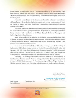Technoayurveda's Practical SOP Panchakarma
Dattaji Meghe to establish and run the Panchakarma as I feel to do is remarkable. I am
dedicating this work to him as gratitude. The constant support given by Shree Abhyudayji
Meghe in establishment of units and Shree Sagarji Meghe for all round support is best of its
kind to any level.
I know this work is helpful for the students and who wish to make a new establishment
of Panchakarma with standards or the best in research activity. May my approach will boost
the energy for readers and awake the dormant community to their destiny of Ayurveda
Panchakarma Practice.
This is first publication ofTechnoayurveda and promise to the community for bringing
the evidence based scientificAyurveda literature on this platform for community benefit. I am
happy with the work contribution of
Fellowship scholar of .
Many names to take here for sculpting me, Dr Kasturi Ramachandra Rao, Jagat Sham
Kushi and my parents Satyanarayana and Seetaramamma, spouse Valli Sree, Children Harun
Kowshik and Harsha Kowshik. Many friends are backing me with their thoughts, I am
thankful to one and all here on this occasion.
Ayurvedically Yours
Second Edition :
Dr Meena Deogade Professor Dravyaguna and
Panchakarma
Presently I am working as Vice Dean, Professor and Head of the Department of
Panchakarma, Mahatma Gandhi Ayurved College, Hospital & Research Centre, Salod
(Hirapur), WARDHA (Maharastra), A Constituent college of Dutta Meghe Institute of
Medical Sciences (Deemed to be University) and offer my sincere thanks to all my collogues.
I am very much thankful to Dr Punit R Fulzele, working as Asso. Professor, Dept of
Pedodontics, SPDC, Datta Meghe Institute of Medical Sciences, Wardha (MS) India, and
Secretary, IPR cell, Head, Dept of Educational Research, School of Health Professional
Education & Research; Convener, BETiC Innovation Cell, for his timely help to make the
copyrights of the 21 formats of Panchakarma, which made the book more prize worthy.
Ayurmitra. Dr. K.S.R. Prasad
Vilambi, Chaitra, Sukla Panchami,
First Edition : 22nd March 2018
 