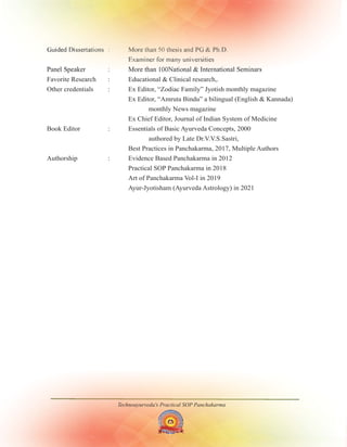 Technoayurveda's Practical SOP Panchakarma
Guided Dissertations : More than 50 thesis and PG & Ph.D.
Examiner for many universities
Panel Speaker : More than 100National & International Seminars
Favorite Research : Educational & Clinical research,.
Other credentials : Ex Editor, “Zodiac Family” Jyotish monthly magazine
Ex Editor, “Amruta Bindu” a bilingual (English & Kannada)
monthly News magazine
Ex Chief Editor, Journal of Indian System of Medicine
Book Editor : Essentials of Basic Ayurveda Concepts,
authored by Late Dr.V.V.S.Sastri,
Best Practices in Panchakarma, , Multiple Authors
2000
2017
Authorship : Evidence Based Panchakarma in 2012
Practical SOP Panchakarma in 2018
Art of Panchakarma Vol-I in 2019
Ayur-Jyotisham (Ayurveda Astrology) in 2021
 