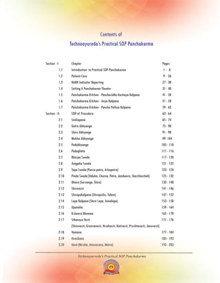 Section - I Chapter Pages
1.1 Practical SOP Panchakarma 1 - 8
1.2 9
Introduction to
Patient Care - 26
1.3 NABH Indicator Reporting 27 - 30
1.4 Setting A Panchakarma Theater 31 - 40
1.5 Panchakarma Kitchen - Panchavidha Kashaya Kalpana 41 - 50
1.6 Panchakarma Kitchen - Anya Kalpana 51 - 58
1.7 Panchakarma Kitchen - Pancha Pathya Kalpana 59 - 62
Section - II SOP of Procedure 63 - 64
2.1 Snehapana 65 - 74
2.2 Gatra Abhyanga 75 - 90
2.3 Shiro Abhyanga 91 - 98
2.4 Mukha Abhyanga 99 -104
2.5 Padabhyanga 105 - 110
2.6 Padaghata 111 - 116
2.7 Bhaspa Sweda 117 - 120
2.8 Avagaha Sweda 121 - 122
2.9 Tapa Sweda (Pansa patra, Arkapatra) 123 - 124
2.10 Pinda Sweda (Valuka, Churna, Patra, Jambeera, Shastikashali) 125 - 132
2.11 Dhara (Sarvanga, Shiro) 133 - 140
2.12 Shirovasti 141 - 146
2.13 Shiropakalpana (Shiropichu, Talam) 147 - 152
2.14 Lepa Kalpana (Shiro Lepa, Annalepa) 153 - 158
2.15 Upanaha 159 - 164
2.16 Ksheera Dhooma 165 - 170
2.17 Sthaneya Vasti 171 - 176
(Shirovasti, Greevavasti, Hrudvasti, Kativasti, Prushtavasti, Januvasti)
2.18 Vamana 177 - 184
2.19 Virechana 185 - 192
2.20 Vasti (Niruha, Anuvasana, Matra) 193 - 202
Technoayurveda's Practical SOP Panchakarma
Contents of
Technoayureda’s Practical SOP Panchakarma
 
