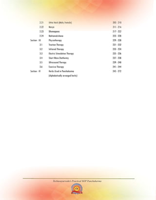 Technoayurveda's Practical SOP Panchakarma
2.21 Uttra Vasti (Male, Female) 203 - 210
2.22 Nasya 211 - 216
2.23 Dhumapana 217 - 222
2.24 Raktamokshana 223 - 228
Section - III Physiotherapy 229 - 230
3.1 Traction Therapy 231 - 232
3.2 Infrared Therapy 233 - 234
3.3 Electric Stimulation Therapy 235 - 236
3.4 Short Wave Diathermy 237 - 238
3.5 Ultrasound Therapy 239 - 240
3.6 Exercise Therapy 241 - 244
Section - IV Herbs Used in Panchakarma 245 - 272
(Alphabetically arranged herbs)
 