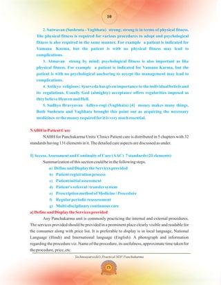 2.
3.
4.
5.
)
b)
c)
d)
e)
f)
g)
Satwavan (Sushruta - Vagbhata) strong; strong is in terms of physical fitness.
The physical fitness is required for various procedures to adopt and psychological
fitness is also required in the same manner. For example a patient is indicated for
Vamana Karma, but the patient is with no physical fitness may lead to
complications.
Atmavan strong by mind; psychological fitness is also important as like
physical fitness. For example a patient is indicated for Vamana Karma, but the
patient is with no psychological anchoring to accept the management may lead to
complications.
Astikyo religious;Ayurveda has given importance to the individual beliefs and
its regulations. Usually God (almighty) acceptance offers regularities imposed as
they believe Heaven and Hell.
Sadhyo Dravyavan Adhyo-rogi (Vagbhata) [4] money makes many things.
Both Sushruta and Vagbhata brought this point out as acquiring the necessary
medicines orthe money required forit is very much essential.
1]Access,Assessment and Continuity of Care (AAC) 7 standards (21 elements)
a Define and Display the Services provided
Patient registration process
Patient initial assessment
Patient's referral / transfersystem
Prescription method of Medicine / Procedure
Regularperiodic reassessment
Multi-disciplinary continuous care
NABH for Panchakarma Units/ Clinics Patient care is distributed in 5 chapters with 32
standards having 131 elements in it.The detailed care aspects are discussed as under.
Summarization of this section could be in the following steps.
Any Panchakarma unit is commonly practicing the internal and external procedures.
The services provided should be provided in a prominent place clearly visible and readable for
the consumer along with price list. It is preferable to display is in local language, National
Language (Hindi) and International language (English). A photograph and information
regarding the procedure viz. Name of the procedure, its usefulness, approximate time taken for
the procedure, price, etc.
NABH in Patient Care
a] Define and Display the Services provided
Technoayurveda's Practical SOP Panchakarma
10
 