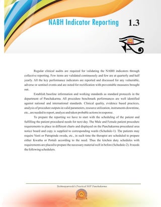 NABH Indicator Reporting 1.3
Regular clinical audits are required for validating the NABH indicators through
collective reporting. Few items are validated continuously and few are at quarterly and half
yearly. All the key performance indicators are reported and discussed for any vulnerable,
adverse or sentinel events and are noted for rectification with preventable measures brought
out.
Establish baseline information and working standards as standard protocols in the
department of Panchakarma. All procedure benchmark performances are well identified
against national and international standards. Clinical quality, evidence based practices,
analysis of procedure outputs in valid parameters, resource utilization, instruments downtime,
etc., are needed to report, analyze and taken probable actions in response.
To prepare the reporting we have to start with the scheduling of the patient and
fulfilling the patient procedural needs for next day. The Male and Female patient procedure
requirements to place in different charts and displayed on the Panchakarma procedural area
notice board and copy is supplied to corresponding wards (Schedule-1). The patients may
require Vasti or Patrapinda sweda, etc., in such time the therapist are scheduled to prepare
either Kwatha or Pottali according to the need. Thus the kitchen duty schedules with
requirements are placed to prepare the necessary material well in before (Schedule-2). It needs
the following schedulers.
Technoayurveda's Practical SOP Panchakarma
 
