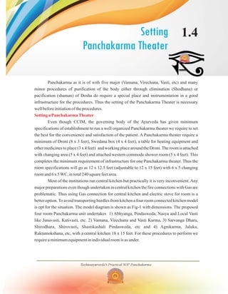 Setting
Panchakarma Theater
1.4
Panchakarma as it is of with five major (Vamana, Virechana, Vasti, etc) and many
minor procedures of purification of the body either through elimination (Shodhana) or
pacification (shaman) of Dosha do require a special place and instrumentation in a good
infrastructure for the procedures. Thus the setting of the Panchakarma Theater is necessary
well before initiation of the procedures.
Even though CCIM, the governing body of the Ayurveda has given minimum
specifications of establishment to run a well organized Panchakarma theater we require to set
the best for the convenience and satisfaction of the patient. A Panchakarma theater require a
minimum of Droni (8 x 3 feet), Swedana box (4 x 4 feet), a table for heating equipment and
other medicines to place (3 x 4 feet) and working place around the Droni.The room is attached
with changing area (5 x 4 feet) and attached western commode shower room (5 x 4 feet). This
completes the minimum requirement of infrastructure for one Panchakarma theater. Thus the
room specifications will go as 12 x 12.5 feet (adjustable to 12 x 15 feet) with 6 x 5 changing
room and 6 x 5WC, in total 240 square feet area.
Most of the institutions run central kitchen but practically it is very inconvenient.Any
major preparations even though undertaken in central kitchen the fire connections with Gas are
problematic. Thus using Gas connection for central kitchen and electric stove for room is a
better option.To avoid transporting hurdles from kitchen a four room connected kitchen model
is opt for the situation. The model diagram is shown as Fig-1 with dimensions. The proposed
four room Panchakarma unit undertakes 1) Abhyanga, Pindasweda, Nasya and Local Vasti
like Januvasti, Kativasti, etc. 2) Vamana, Virechana and Vasti Karma, 3) Sarvanga Dhara,
Shirodhara, Shirovasti Shastikashali Pindasweda, etc and 4) Agnikarma, Jaluka,
Raktamokshana, etc, with a central kitchen 18 x 15 feet. For these procedures to perform we
require a minimum equipment in individual room is as under.
,
Setting a PanchakarmaTheater
Technoayurveda's Practical SOP Panchakarma
 