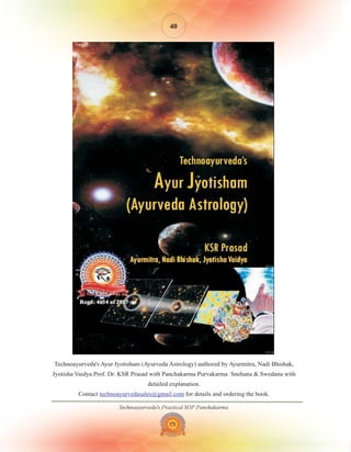 Technoayurveda's Practical SOP Panchakarma
40
Technoayurveda's Ayur Jyotisham (Ayurveda Astrology) authored by Ayurmitra, Nadi Bhishak,
Jyotisha Vaidya Prof. Dr. KSR Prasad with Panchakarma Purvakarma Snehana & Swedana with
detailed explanation.
Contact for details and ordering the book.
technoayurvedasales@gmail.com
 