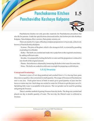Technoayurveda's Practical SOP Panchakarma
Panchakarma Kitchen
Panchavidha Kashaya Kalpana
1.5
Panchakarma kitchen not only provides materials for Panchakarma procedures but
also the for patients. Under the specifications discussed earlier, the kitchen provides Kashaya
Kalpana,Takra Kalpana, Rice varieties, Patra pinda varieties, etc.
There are mainly five types of Kashaya kalpana preparations inAyurveda, collectively
known as Pancha Kashaya Kalpana.
Svarasa - The juice of the plant, which is the strongest of all, is extracted by pounding
or grinding it in a blender.
Kalka - The herbs are crushed and made into a pulp form in the required consistency
by adding sufficient water.
Kwatha - It is prepared by boiling the herbs in water until the preparation is reduced to
one-fourth of the original amount.
Phanta - Hot infusion is obtained by immersing the herbs in hot water for some time.
Hima -The herbs are soaked in cold water overnight for preparing a cold infusion.
Swarasa is juice of wet drug pondered and crushed from it. It is having Guru guna
(heaviness as quality), thus consumed in small quantity.The usage of Swarasa in Panchakarma
unit is very less. Fresh green leaves of bulk in nature gives good quantity of juice but few
leaves or stems may not. Such drugs are socked in water for 24 hours to get the juice out of it.
Sprinkling little water is acceptable in the process. The wet grinder can be used for grinding
and getting the Swarasa.
There is another method of getting Swarasa from dry herbs. The drugs are crushed and
placed one day in double quantity of water. The next day the filtered water is collected as
Swarasa.
1.5.1] Swarasa
Concept andTerminology:
 