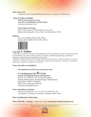 Title of the book:
Name of Author (s)/Editor:
Edition:
Copyright
Name and address of publisher:
Center for Organizing Ayurveda Research
Name and address of printer
Place of publication: Hyderabad
Price: INR /-
First, 2018 (
Second, 2021 (ISBN 978-93-5593-180-1)
Flat No: 301, Plot No. 138, Sri Satya Residency,
Besides Sakshi School, Anupama Nagar, Hastinapuram,
Hyderabad - 500079, Telangana
Http://www.technoayurveda.com/
Technoayurveda's (According to NABH needs)
Practical SOP Panchakarma
KSR Prasad (TechnoAyurveda)
Ayurmitra, Nadi Bhishak, Jyotisha Vaidya
Meena Shamrao Deogade
Self Published by KSR Prasad (TechnoAyurveda)
technoayurveda@gmail.com
Dept. of Dravyaguna, All India Institute of Ayurveda,
Mathura Rd, Gautam Puri, Sarita Vihar, New Delhi, Delhi 110076
ISBN 978-93-5288-790-3)
technoayurveda@gmail.com
Contact for Copies
© Author
© All rights are reserved. No part of the publication may be reproduced, stored in a retrieval system
or transmitted, in any form or by any means, electronic, mechanical, photocopy, recording or
otherwise, without the prior permission of the author.
{Copyrights Registered: 405/2018-CO/L, L-73441/2018; 410/2018-CO/L, L-73446/2018; 412/2018-CO/L, L-73443/2018; 7414/2018-CO/L, L-73444/2018;
417/2018-CO/L, L-73440/2018; 419/2018-CO/L, L-73442/2018; 420/2018-CO/L, L-73445/2018; Dairy Number: 3354/2018-CO/L; 3392/2018-CO-L;
3396/2018-CO-L; 3398/2018-CO-L; 3402/2018-CO-L; 3403/2018-CO-L; 3404/2018-CO-L; 3407/2018-CO-L; 3412/2018-CO-L; 3418/2018-CO-L;
3422/2018-CO-L; 3476/2018-CO-L; 3477/2018-CO-L; 3478/2018-CO-L;}
C/o Technoayurveda COAR
®
950 + Postage - technoayurvedasales@gmail.com
Prakhya Art Printers Pvt. Ltd. 1-8-724/A/31 (GHMC No. 29),
Veg. Market St, Nallakunta, Hyderabad, Telangana 500044, India
Technoayurveda's Practical SOP Panchakarma
 