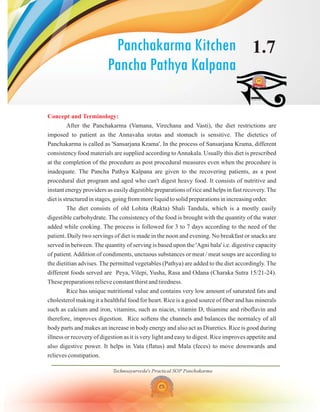 Technoayurveda's Practical SOP Panchakarma
1.7
Panchakarma Kitchen
Pancha Pathya Kalpana
Concept and Terminology:
After the Panchakarma (Vamana, Virechana and Vasti), the diet restrictions are
imposed to patient as the Annavaha srotas and stomach is sensitive. The dietetics of
Panchakarma is called as 'Sansarjana Krama'. In the process of Sansarjana Krama, different
consistency food materials are supplied according toAnnakala. Usually this diet is prescribed
at the completion of the procedure as post procedural measures even when the procedure is
inadequate. The Pancha Pathya Kalpana are given to the recovering patients, as a post
procedural diet program and aged who can't digest heavy food. It consists of nutritive and
instant energy providers as easily digestible preparations of rice and helps in fast recovery.The
diet is structured in stages, going from more liquid to solid preparations in increasing order.
The diet consists of old Lohita (Rakta) Shali Tandula, which is a mostly easily
digestible carbohydrate. The consistency of the food is brought with the quantity of the water
added while cooking. The process is followed for 3 to 7 days according to the need of the
patient. Daily two servings of diet is made in the noon and evening. No breakfast or snacks are
served in between. The quantity of serving is based upon the 'Agni bala' i.e. digestive capacity
of patient.Addition of condiments, unctuous substances or meat / meat soups are according to
the dietitian advises. The permitted vegetables (Pathya) are added to the diet accordingly. The
different foods served are Peya, Vilepi, Yusha, Rasa and Odana (Charaka Sutra 15/21-24).
These preparations relieve constant thirst and tiredness.
Rice has unique nutritional value and contains very low amount of saturated fats and
cholesterol making it a healthful food for heart. Rice is a good source of fiber and has minerals
such as calcium and iron, vitamins, such as niacin, vitamin D, thiamine and riboflavin and
therefore, improves digestion. Rice softens the channels and balances the normalcy of all
body parts and makes an increase in body energy and also act as Diuretics. Rice is good during
illness or recovery of digestion as it is very light and easy to digest. Rice improves appetite and
also digestive power. It helps in Vata (flatus) and Mala (feces) to move downwards and
relieves constipation.
 