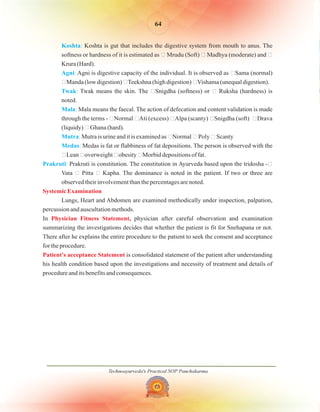 Technoayurveda's Practical SOP Panchakarma
64
Koshta
Agni
Twak
Mala
Mutra
Medas
Prakruti
:
:
:
:
:
:
:
Koshta is gut that includes the digestive system from mouth to anus. The
softness or hardness of it is estimated as � Mrudu (Soft) � Madhya (moderate) and �
Krura (Hard).
Agni is digestive capacity of the individual. It is observed as �Sama (normal)
�Manda (low digestion) �Teekshna (high digestion) �Vishama (unequal digestion).
Twak means the skin. The �Snigdha (softness) or � Ruksha (hardness) is
noted.
Mala means the faecal. The action of defecation and content validation is made
through the terms - �Normal �Ati (excess) �Alpa (scanty) �Snigdha (soft) �Drava
(liquidy) � Ghana (hard).
Mutra is urine and it is examined as �Normal � Poly � Scanty
Medas is fat or flabbiness of fat depositions. The person is observed with the
�Lean �overweight �obesity �Morbid depositions of fat.
Prakruti is constitution. The constitution in Ayurveda based upon the tridosha -�
Vata � Pitta � Kapha. The dominance is noted in the patient. If two or three are
observed their involvement than the percentages are noted.
Lungs, Heart and Abdomen are examined methodically under inspection, palpation,
percussion and auscultation methods.
In physician after careful observation and examination
summarizing the investigations decides that whether the patient is fit for Snehapana or not.
There after he explains the entire procedure to the patient to seek the consent and acceptance
for the procedure.
is consolidated statement of the patient after understanding
his health condition based upon the investigations and necessity of treatment and details of
procedure and its benefits and consequences.
Systemic Examination
Physician Fitness Statement,
Patient's acceptance Statement
 