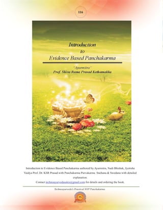 Technoayurveda's Practical SOP Panchakarma
116
Introduction to Evidence Based Panchakarma authored by Ayurmitra, Nadi Bhishak, Jyotisha
Vaidya Prof. Dr. KSR Prasad with Panchakarma Purvakarma Snehana & Swedana with detailed
explanation.
Contact for details and ordering the book.
technoayurvedasales@gmail.com
 