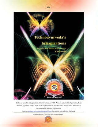 Technoayurveda's Practical SOP Panchakarma
158
Technoayurveda's InKspirations (Guest lectures of KSR Prasad) authored by Ayurmitra, Nadi
Bhishak, Jyotisha Vaidya Prof. Dr. KSR Prasad with Panchakarma Purvakarma Snehana &
Swedana with detailed explanation.
Contact for details and ordering the book.
technoayurvedasales@gmail.com
 