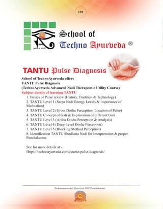 Technoayurveda's Practical SOP Panchakarma
170
School of TechnoAyurveda offers
TANTU Pulse Diagnosis
(TechnoAyurveda Advanced Nadi Therapeutic Utility Course)
1. Basics of Pulse review (History, Tradition & Technology)
2. TANTU Level 1 (Sarpa Nadi Energy Levels & Importance of
Meditation)
3. TANTU Level 2 (Gross Dosha Perception Location of Pulse)
4. TANTU Concept of Gati & Explanation of different Gati
5. TANTU Level 3 (Ardha Dosha Perception & Analysis)
6. TANTU Level 4 (Deep Level Dosha Perception)
7. TANTU Level 5 (Blocking Method Perception)
8. Identification TANTU Shodhana Nadi for Interpretation & proper
Panchakarma
See for more details at -
Https://technoayurveda.com/course-pulse-diagnosis/
Subject details of learning TANTU
[4654 of 2017]
School of
Techno Ayurveda ®
TANTU Pulse Diagnosis
 