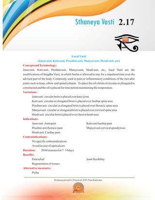 Sthaneya Vasti 2.17
Technoayurveda's Practical SOP Panchakarma
Local Vasti
(Januvasti, Kativasti, Prushtavasti, Manyavasti, Hrudvasti, etc)
Concept andTerminology:
Variations:
Indications:
Contraindications:
Duration:
Benefits:
Alternative measures:
Januvasti, Kativasti, Prushtavasti, Manyavasti, Hrudvasti, etc., local Vasti are the
modifications of Snigdha Vasti, in which Sneha is allowed to stay for a stipulated time over the
advised part of the body. Commonly used in pain or inflammatory conditions of the movable
joints such as knee, elbow and spinal column. To place the oil a brim of circular or elongated is
constructed and the oil is placed for time period maintaining the temperature.
Januvasti circular brim is placed over knee joint
Kativasti circular or elongated brim is placed over lumbar spine area
Prushtavasti circular or elongated brim is placed over thoracic spine area
Manyavasti circular or elongated brim is placed over cervical spine area
Hrudvasti circular brim is placed over chest in heart area
Januvasti Joint pain Kativasti lumbar pain
Prushtavasti thoracic pain Manyavasti cervical spondylosis
Hrudvasti Cardiac pain
No specific contraindications
Avoid in case of open ulcers
20 60 minutes for 7 14 days.
Pain relief Joint flexibility
Regeneration of tissues
Pichu
 