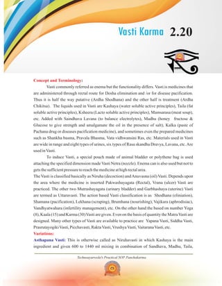 Vasti Karma 2.20
Technoayurveda's Practical SOP Panchakarma
Concept and Terminology
Variations:
:
Vasti commonly referred as enema but the functionality differs. Vasti is medicines that
are administered through rectal route for Dosha elimination and /or for disease pacification.
Thus it is half the way putative (Ardha Shodhana) and the other half is treatment (Ardha
Chikitsa). The liquids used in Vasti are Kashaya (water soluble active principles), Taila (fat
soluble active principles), Ksheera (Lacto soluble active principles), Mamsarasa (meat soup),
etc. Added with Saindhava Lavana (to balance electrolytes), Madhu (honey fructose &
Glucose to give strength and amalgamate the oil in the presence of salt), Kalka (paste of
Pachana drug or diseases pacification medicine), and sometimes even the prepared medicines
such as Shankha basma, Pravala Bhasma, Vata vidhwansini Ras, etc. Materials used in Vasti
are wide in range and eight types of urines, six types of Rasa skandha Dravya, Lavana, etc.Are
used inVasti.
To induce Vasti, a special pouch made of animal bladder or polythene bag is used
attaching the specified dimension made Vasti Netra (nozzle). Enema can is also used but not to
gets the sufficient pressure to reach the medicine at high rectal area.
The Vasti is classified basically as Niruha (decoction) andAnuvasna (oil) Vasti. Depends upon
the area where the medicine is inserted Pakwashayagata (Rectal), Vrana (ulcer) Vasti are
practiced. The other two Mutrashayagata (urinary bladder) and Garbhashaya (uterine) Vasti
are termed as Uttaravasti. The action based Vasti classification is as Shodhana (eliniation),
Shamana (pacification), Lekhana (scraping), Brumhana (nourishing), Vajikara (aphrodisiac),
Vandhyatwahara (infertility management), etc. On the other hand the based on number Yoga
(8), Kaala (15) and Karma (30)Vasti are given. Even on the basis of quantity the MatraVasti are
designed. Many other types of Vasti are available to practice are Yapana Vasti, Siddha Vasti,
PrasrutayogikiVasti, Picchavasti, RaktaVasti,VrushyaVasti,VaitaranaVasti, etc.
This is otherwise called as Niruhavasti in which Kashaya is the main
ingredient and given 600 to 1440 ml mixing in combination of Sandhava, Madhu, Taila,
Asthapana Vasti:
 