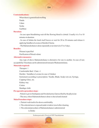 Technoayurveda's Practical SOP Panchakarma
224
Contraindications:
Duration:
Benefits:
Alternative measures:
Materials required:
Pre operative procedure steps:
Main Procedure steps:
When there is generalized swelling
Pandu
Udara
Sosha
Garbhini
In case open bloodletting wait till the flowing blood is clotted. Usually it is 5 to 10
minutes in duration.
In case of Jaluka the leach itself leaves or wait for 20 to 30 minutes and release it
applying Sandhava Lavana or Haridra Churna.
The Raktamokshana is done repeatedly at an interval of 3 to 5 days.
Disease is pacified
Purification of blood is done
Any type of above Raktamokshana is alternative for one to another. In case of non
acceptabilityVirechana can be administered instead of Raktamokshana.
Therapist 1
Comfortable Bed / Chair -1
Haridra / Saindhava Lavana (in case of Jaluka)
Instrument according to prescription Needle, Blade, Scalp vein set, Syringe,
Cupping Glass, etc.
Kidney tray
Cotton
Bandage cloth
Patient is given Snehapana and Sweda karma if prescribed by the physician
The area, where Raktamokshana is done is shaved and cleaned
Patient is advised to lie-down comfortably.
The selected area is exposed under window towel after cleaning
The selected procedure of Raktamokshana is administered
Jaluka
-
-
-
-
-
1.
2.
3.
A)
 