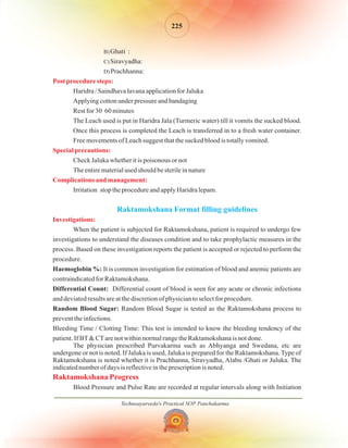 Technoayurveda's Practical SOP Panchakarma
225
B)
C)
D)
Ghati :
Siravyadha:
Prachhanna:
Haridra / Saindhava lavana application for Jaluka
Applying cotton under pressure and bandaging
Rest for 30 60 minutes
The Leach used is put in Haridra Jala (Turmeric water) till it vomits the sucked blood.
Once this process is completed the Leach is transferred in to a fresh water container.
Free movements of Leach suggest that the sucked blood is totally vomited.
Check Jaluka whether it is poisonous or not
The entire material used should be sterile in nature
Irritation stop the procedure and apply Haridra lepam.
When the patient is subjected for Raktamokshana, patient is required to undergo few
investigations to understand the diseases condition and to take prophylactic measures in the
process. Based on these investigation reports the patient is accepted or rejected to perform the
procedure.
It is common investigation for estimation of blood and anemic patients are
contraindicated for Raktamokshana.
Differential count of blood is seen for any acute or chronic infections
and deviated results are at the discretion of physician to select for procedure.
Random Blood Sugar is tested as the Raktamokshana process to
prevent the infections.
Bleeding Time / Clotting Time: This test is intended to know the bleeding tendency of the
patient. If BT& CTare not within normal range the Raktamokshana is not done.
The physician prescribed Purvakarma such as Abhyanga and Swedana, etc are
undergone or not is noted. If Jaluka is used, Jaluka is prepared for the Raktamokshana.Type of
Raktamokshana is noted whether it is Prachhanna, Siravyadha, Alabu /Ghati or Juluka. The
indicated number of days is reflective in the prescription is noted.
Blood Pressure and Pulse Rate are recorded at regular intervals along with Initiation
Haemoglobin %:
Differential Count:
Random Blood Sugar:
Post procedure steps:
Special precautions:
Complications and management:
Investigations:
Raktamokshana Progress
Raktamokshana Format filling guidelines
 