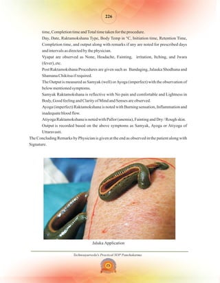 Technoayurveda's Practical SOP Panchakarma
226
time, Completion time andTotal time taken for the procedure.
Day, Date, Raktamokshana Type, Body Temp in °C, Initiation time, Retention Time,
Completion time, and output along with remarks if any are noted for prescribed days
and intervals as directed by the physician.
Vyapat are observed as None, Headache, Fainting, irritation, Itching, and Jwara
(fever), etc.
Post Raktamokshana Procedures are given such as Bandaging, Jalauka Shodhana and
Shamana Chikitsa if required.
The Output is measured as Samyak (well) orAyoga (imperfect) with the observation of
below mentioned symptoms.
Samyak Raktamokshana is reflective with No pain and comfortable and Lightness in
Body, Good feeling and Clarity of Mind and Senses are observed.
Ayoga (imperfect) Raktamokshana is noted with Burning sensation, Inflammation and
inadequate blood flow.
Atiyoga Raktamokshana is noted with Pallor (anemia), Fainting and Dry / Rough skin.
Output is recorded based on the above symptoms as Samyak, Ayoga or Atiyoga of
Uttaravasti.
The Concluding Remarks by Physician is given at the end as observed in the patient along with
Signature.
Jaluka Application
 