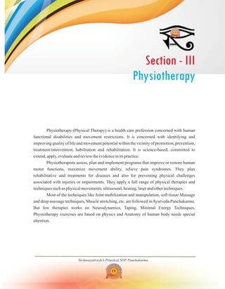Technoayurveda's Practical SOP Panchakarma
Physiotherapy (Physical Therapy) is a health care profession concerned with human
functional disabilities and movement restrictions. It is concerned with identifying and
improving quality of life and movement potential within the vicinity of promotion, prevention,
treatment/intervention, habilitation and rehabilitation. It is science-based, committed to
extend, apply, evaluate and review the evidence in its practice.
Physiotherapists assess, plan and implement programs that improve or restore human
motor functions, maximize movement ability, relieve pain syndromes. They plan
rehabilitative and treatments for diseases and also for preventing physical challenges
associated with injuries or impairments. They apply a full range of physical therapies and
techniques such as physical movements, ultrasound, heating, laser and other techniques.
Most of the techniques like Joint mobilization and manipulation, soft tissue Massage
and deep massage techniques, Muscle stretching, etc. are followed inAyurveda Panchakarma.
But few therapies works on Neurodynamics, Taping, Minimal Energy Techniques,
Physiotherapy exercises are based on physics and Anatomy of human body needs special
attention.
Section - III
Physiotherapy
 