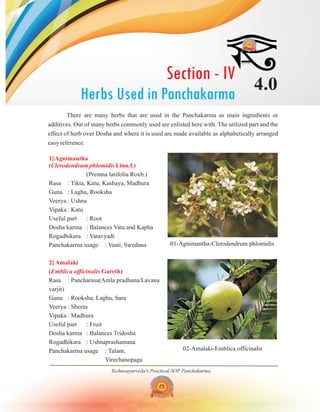 Section - IV
Herbs Used in Panchakarma
4.0
Technoayurveda's Practical SOP Panchakarma
01-Agnimantha-Clerodendrum phlomidis
02-Amalaki-Emblica officinalis
There are many herbs that are used in the Panchakarma as main ingredients or
additives. Out of many herbs commonly used are enlisted here with. The utilized part and the
effect of herb over Dosha and where it is used are made available as alphabetically arranged
easy reference.
1]Agnimantha
( Linn.f.)
2] Amalaki
( Gareth)
Clerodendrum phlomidis
Emblica officinalis
(Premna latifolia Roxb.)
Rasa : Tikta, Katu, Kashaya, Madhura
Guna : Laghu, Rooksha
Veerya : Ushna
Vipaka : Katu
Useful part : Root
Dosha karma : Balances Vata and Kapha
Rogadhikara : Vatavyadi
Panchakarma usage : Vasti, Swedana
Rasa : Pancharasa(Amla pradhana/Lavana
varjit)
Guna : Rooksha, Laghu, Sara
Veerya : Sheeta
Vipaka : Madhura
Useful part : Fruit
Dosha karma : Balances Tridosha
Rogadhikara : Ushnaprashamana
Panchakarma usage : Talam,
Virechanopaga
 