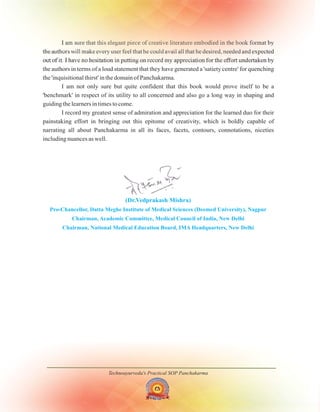 Technoayurveda's Practical SOP Panchakarma
(Dr.Vedprakash Mishra)
Pro-Chancellor, Datta Meghe Institute of Medical Sciences (Deemed University), Nagpur
Chairman, Academic Committee, Medical Council of India, New Delhi
Chairman, National Medical Education Board, IMA Headquarters, New Delhi
I am sure that this elegant piece of creative literature embodied in the book format by
the authors will make every user feel that he could avail all that he desired, needed and expected
out of it. I have no hesitation in putting on record my appreciation for the effort undertaken by
the authors in terms of a loud statement that they have generated a 'satiety centre' for quenching
the 'inquisitional thirst' in the domain of Panchakarma.
I am not only sure but quite confident that this book would prove itself to be a
'benchmark' in respect of its utility to all concerned and also go a long way in shaping and
guiding the learners in times to come.
I record my greatest sense of admiration and appreciation for the learned duo for their
painstaking effort in bringing out this epitome of creativity, which is boldly capable of
narrating all about Panchakarma in all its faces, facets, contours, connotations, niceties
including nuances as well.
 