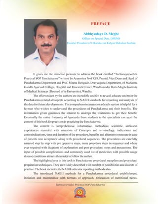 Technoayurveda's Practical SOP Panchakarma
Abbhyudaya D. Meghe
Officer on Special Duty, DMIMS
Founder President of Utkarsha Jan Kalyan Shikshan Sasthan
PREFACE
It gives me the immense pleasure to address the book entitled “Technoayurveda's
Practical SOP Panchakarma” written by Ayurmitra Prof KSR Prasad, Vice Dean and Head of
Panchakarma Department and Prof. Meena Deogade, Dravyaguna Department, of Mahatma
GandhiAyurved College, Hospital and Research Center, Wardha under Datta Meghe Institute
of Medical Sciences (Deemed to be University),Wardha.
The efforts taken by the authors are incredible and felt to reveal, educate and train the
Panchakarma related all aspects according to NABH standards for recording and analysis of
the data for future developments. The comprehensive narration of each section is helpful for a
layman who wishes to understand the procedures of Panchakarma and their benefits. The
information given generates the interest to undergo the treatments to get their benefit.
Eventually the entire fraternity of Ayurveda from students to the specialists can avail the
content of this book for precision in practicing the Panchakarma.
The content is comprehensive, informative, methodical, scientific, unbiased,
experiences recorded with narration of Concepts and terminology, indications and
contraindications, time and duration of the procedure, benefits and alternative measure in case
of patients non acceptance along with procedural sequences. The procedures are carefully
narrated step by step with pre operative steps, main procedure steps in sequence and where
ever required with diagrams of explanation and post procedural steps and precautions. The
input of possible complications and commonly used list of medicines with possible usage
disease conditions attracts the reader to follow the author.
The highlighted area in this book is Panchakarma procedural area plans and procedural
preparation techniques. They are vividly described with number of possibilities and dialects of
practice.The book included the NABH indicator reporting methods also.
The introduced NABH methods for a Panchakarma procedural establishment,
initiation and maintenance with formats of approach, bifurcation of nutritional needs,
 