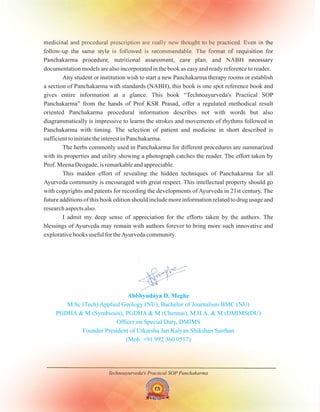 Technoayurveda's Practical SOP Panchakarma
medicinal and procedural prescription are really new thought to be practiced. Even in the
follow-up the same style is followed is recommendable. The format of requisition for
Panchakarma procedure, nutritional assessment, care plan, and NABH necessary
documentation models are also incorporated in the book as easy and ready reference to reader.
Any student or institution wish to start a new Panchakarma therapy rooms or establish
a section of Panchakarma with standards (NABH), this book is one spot reference book and
gives entire information at a glance. This book “Technoayurveda's Practical SOP
Panchakarma” from the hands of Prof KSR Prasad, offer a regulated methodical result
oriented Panchakarma procedural information describes not with words but also
diagrammatically is impressive to learns the strokes and movements of rhythms followed in
Panchakarma with timing. The selection of patient and medicine in short described is
sufficient to initiate the interest in Panchakarma.
The herbs commonly used in Panchakarma for different procedures are summarized
with its properties and utility showing a photograph catches the reader. The effort taken by
Prof. Meena Deogade, is remarkable and appreciable.
This maiden effort of revealing the hidden techniques of Panchakarma for all
Ayurveda community is encouraged with great respect. This intellectual property should go
with copyrights and patents for recording the developments of Ayurveda in 21st century. The
future additions of this book edition should include more information related to drug usage and
research aspects also.
I admit my deep sense of appreciation for the efforts taken by the authors. The
blessings of Ayurveda may remain with authors forever to bring more such innovative and
explorative books useful for theAyurveda community.
Abbhyudaya D. Meghe
M.Sc (Tech) Applied Geology (NU), Bachelor of Journalism BMC (NU)
PGDHA & M (Symbiosis), PGDHA & M (Chennai), M.H.A. & M (DMIMS(DU)
Officer on Special Duty, DMIMS
Founder President of Utkarsha Jan Kalyan Shikshan Sasthan
(Mob. +91 992 360 0517)
 