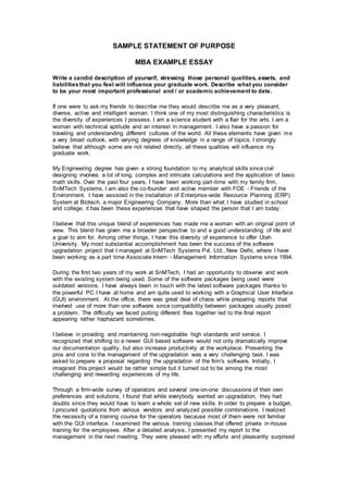 SAMPLE STATEMENT OF PURPOSE
MBA EXAMPLE ESSAY
Write a candid description of yourself, stressing those personal qualities, assets, and
liabilitiesthat you feel will influence your graduate work. Describe what you consider
to be your most important professional and / or academic achievement to date.
If one were to ask my friends to describe me they would describe me as a very pleasant,
diverse, active and intelligent woman. I think one of my most distinguishing characteristics is
the diversity of experiences I possess. I am a science student with a flair for the arts. I am a
woman with technical aptitude and an interest in management. I also have a passion for
traveling and understanding different cultures of the world. All these elements have given me
a very broad outlook, with varying degrees of knowledge in a range of topics. I strongly
believe that although some are not related directly, all these qualities will influence my
graduate work.
My Engineering degree has given a strong foundation to my analytical skills since civil
designing involves a lot of long, complex and intricate calculations and the application of basic
math skills. Over the past four years, I have been working part-time with my family firm,
SnMTech Systems. I am also the co-founder and active member with FOE - Friends of the
Environment. I have assisted in the installation of Enterprise-wide Resource Planning (ERP)
System at Blotech, a major Engineering Company. More than what I have studied in school
and college, it has been these experiences that have shaped the person that I am today.
I believe that this unique blend of experiences has made me a woman with an original point of
view. This blend has given me a broader perspective to and a good understanding of life and
a goal to aim for. Among other things, I have this diversity of experience to offer Utah
University. My most substantial accomplishment has been the success of the software
upgradation project that I managed at SnMTech Systems Pvt. Ltd., New Delhi, where I have
been working as a part time Associate Intern - Management Information Systems since 1994.
During the first two years of my work at SnMTech, I had an opportunity to observe and work
with the existing system being used. Some of the software packages being used were
outdated versions. I have always been in touch with the latest software packages thanks to
the powerful PC I have at home and am quite used to working with a Graphical User Interface
(GUI) environment. At the office, there was great deal of chaos while preparing reports that
involved use of more than one software since compatibility between packages usually posed
a problem. The difficulty we faced putting different files together led to the final report
appearing rather haphazard sometimes.
I believe in providing and maintaining non-negotiable high standards and service. I
recognized that shifting to a newer GUI based software would not only dramatically improve
our documentation quality, but also increase productivity at the workplace. Presenting the
pros and cons to the management of the upgradation was a very challenging task. I was
asked to prepare a proposal regarding the upgradation of the firm's software. Initially, I
imagined this project would be rather simple but it turned out to be among the most
challenging and rewarding experiences of my life.
Through a firm-wide survey of operators and several one-on-one discussions of their own
preferences and solutions, I found that while everybody wanted an upgradation, they had
doubts since they would have to learn a whole set of new skills. In order to prepare a budget,
I procured quotations from various vendors and analyzed possible combinations. I realized
the necessity of a training course for the operators because most of them were not familiar
with the GUI interface. I examined the various training classes that offered private in-house
training for the employees. After a detailed analysis, I presented my report to the
management in the next meeting. They were pleased with my efforts and pleasantly surprised
 