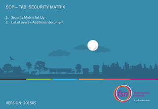 SOP – TAB: SECURITY MATRIX
1.  Security	
  Matrix	
  Set	
  Up	
  
2.  List	
  of	
  users	
  –	
  Addi9onal	
  document	
  
VERSION:	
  201505	
  
 
