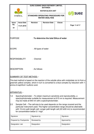 GURU GOBIND SINGH REFINERY LIMITED,
BATHINDA
WATER BLOCK UNIT
STANDARD OPERATING PROCEDURE FOR
WATER ANALYSIS
Issue
No.
01
Issue Date
11.01.2018
Revision Revision Date Clause
Page 10 of 57
Signature: Signature by: Signature:
Prepared by: Pushpendra Reviewed by: Approved by :
Designation: Lab Designation: Designation:
PURPOSE : To determine the total Silica of water
SCOPE : All types of water
RESPONSIBILITY : Chemist
DESCRIPTION : As follows
SUMMARY OF TEST METHOD: -
This test method is based on the reaction of the soluble silica with molybdate ion to from a
greenish yellow complex, which in turn is converted to a blue complex by reduction with 1-
amino-2-naphthol-1-sulfonic acid.
APPARATUS: -
1.0 Spectrophotometer: - To obtain maximum sensitivity and reproducibility, a
spectrophotometer suitable for measurement at 815 nm is required. Measurement
may be made at 640 nm with a spectrophotometer.
2.0 Sample Cell: - The cell size to be used depends on the range covered and the
particular instrument used. The higher concentration range should be attainable
with 10-mm path length cell. Longer path length cell (40 to50 nm) is recommended
for concentration below 0.1 mg/l.
 
