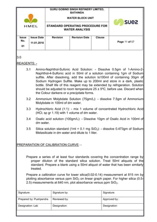 GURU GOBIND SINGH REFINERY LIMITED,
BATHINDA
WATER BLOCK UNIT
STANDARD OPERATING PROCEDURE FOR
WATER ANALYSIS
Issue
No.
01
Issue Date
11.01.2018
Revision Revision Date Clause
Page 11 of 57
Signature: Signature by: Signature:
Prepared by: Pushpendra Reviewed by: Approved by :
Designation: Lab Designation: Designation:
3.0
REAGENTS: -
3.1 Amino-Naphthol-Sufonic Acid Solution: - Dissolve 0.5gm of 1-Amino-2-
Naphthol-4-Sulfonic acid in 50ml of a solution containing 1gm of Sodium
sulfite. After dissolving, add the solution to100ml of containing 30gm of
Sodium Hydrogen Sulfite. Make up to 200ml and store in a dark, plastic
bottle. Shelf life of this reagent may be extended by refrigeration. Solution
should be adjusted to room temperature 25 ± 5ºC, before use. Discard when
the Colour darkens or a precipitate forms.
3.2 Ammonium Molybdate Solution (75gm/L): - dissolve 7.5gm of Ammonium
Molybdate in 100ml of dm water.
3.3 Hydrochloric Acid (1:1): - mix 1 volume of concentrated Hydrochloric Acid
(HCl, sp gr 1.19) with 1 volume of dm water.
3.4 Oxalic acid solution (100gm/L): - Dissolve 10gm of Oxalic Acid in 100ml of
dm water.
3.5 Silica solution standard (1ml = 0.1 mg SiO2): - dissolve 0.473gm of Sodium
Metasilicate in dm water and dilute to 1 liter.
PREPARATION OF CALIBRATION CURVE: -
Prepare a series of at least four standards covering the concentration range by
proper dilution of the standard silica solution. Treat 50ml aliquots of the
standard. Prepare a blank using a 50ml aliquot of water that has been similarly
treated.
Prepare a calibration curve for lower silica(0.02-0.14) measurement at 815 nm by
plotting absorbance versus ppm SiO2 on linear graph paper. For higher silica (0.5-
2.5) measurements at 640 nm, plot absorbance versus ppm SiO2.
 
