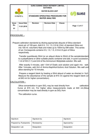 GURU GOBIND SINGH REFINERY LIMITED,
BATHINDA
WATER BLOCK UNIT
STANDARD OPERATING PROCEDURE FOR
WATER ANALYSIS
Issue
No.
01
Issue Date
11.01.2018
Revision Revision Date Clause
Page 12 of 57
Signature: Signature by: Signature:
Prepared by: Pushpendra Reviewed by: Approved by :
Designation: Lab Designation: Designation:
PROCEDURE: -
Prepare calibration standards by diluting appropriate aliquots of Silica standard
stock sol. of 100 ppm, Add 0.5, 1.0, 1.5, 2.0 & 2.5ml. of standard Silica sol.
into 100 ml. volumetric flask and make up to 100ml by DM water. This series
of sol. Corresponds contains 0.5, 1.0, 1.5, 2.0 & 2.5 ppm of Silica
respectively.
Transfer quantitavely 50ml (or an aliquot dilute to 50ml) of the sample/standard
to a polyethylene or other suitable plastic container and add, in quick succession,
1 ml of HCl (1:1) and 2ml of the Ammonium Molybdate solution. Mix well.
After exactly 5 minutes, add 1.5ml of Oxalic acid solution and again mix well.
After 1minutes, add 2ml of Amino-Naphthol-Sufonic Acid Solution. Mix well and
allow standing for 10 minutes.
Prepare a reagent blank by treating a 50ml aliquot of water as directed in 1to3.
Measure the absorbance of the sample at 815 nm against the reagent blank (or
at 640 nm for higher concentration).
CALCULATION: -
Silica concentration in ppm SiO2 may be read directly from calibration
Curve at 815 nm. For higher silica measurements made at 640 nm,Silica
concentration may be read directly in ppm as SiO2 from
The calibration curve.
 