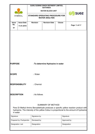 GURU GOBIND SINGH REFINERY LIMITED,
BATHINDA
WATER BLOCK UNIT
STANDARD OPERATING PROCEDURE FOR
WATER ANALYSIS
Issue
No.
01
Issue Date
11.01.2018
Revision Revision Date Clause
Page 13 of 57
Signature: Signature by: Signature:
Prepared by: Pushpendra Reviewed by: Approved by :
Designation: Lab Designation: Designation:
PURPOSE : To determine Hydrazine in water
SCOPE : Water
RESPONSIBILITY : Chemist
DESCRIPTION : As follows
SUMMARY OF METHOD
Para Di Methyl Amino Benzaldehyde produces a specific yellow reaction product with
hydrazine. The intensity of the yellow Colour is proportional to the amount of hydrazine
in water.
 