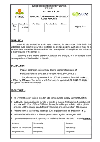 GURU GOBIND SINGH REFINERY LIMITED,
BATHINDA
WATER BLOCK UNIT
STANDARD OPERATING PROCEDURE FOR
WATER ANALYSIS
Issue
No.
01
Issue Date
11.01.2018
Revision Revision Date Clause
Page 15 of 57
Signature: Signature by: Signature:
Prepared by: Pushpendra Reviewed by: Approved by :
Designation: Lab Designation: Designation:
SAMPLING: -
Analyze the sample as soon after collection as practicable, since hydrazine
undergoes auto-oxidation as well as oxidation by oxidizing agent. Such agent may Be in
the sample or may enter the sample from the atmosphere. If it suspected that oxidation
of the hydrazine in the sample is
occurring in the interval between Collection and analysis, or if the sample is not
be analyzed immediately collect under acid.
CALIBRATION: -
Prepare calibration standards by diluting appropriate aliquots of
hydrazine standard stock sol. of 10 ppm, Add 0.2,0.4,0.6,0.8 &
1.0ml. of standard hydrazine sol. Into 100 ml. volumetric flask and make up
to 100ml by DM water. This series of sol. Corresponds contains 0.02,0.04,0.06,0.08 &
1.0 ppm of hydrazine respectively.
PROCEDURE: -
1. To a 100ml beaker, flask or cylinder, add from a burette exactly 5.0ml of HCl (1:9),
2. Add water from a graduated burette or pipette to make a final volume of exactly 50ml
and mix. Add 10ml of Para Di Methyl Amino Benzaldehyde solution with a pipette,
and mix. Let the mixture stand at least 10 minutes and not more than 100 minutes.
3. Prepare blank & standard by treating a 50ml aliquot of water as directed in 1 & 2.
4. Measure the absorbance of the sample at 458 nm against the reagent blank.
5. Hydrazine concentration in ppm may be read directly from calibration curve at 458 nm.
 