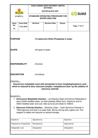 GURU GOBIND SINGH REFINERY LIMITED,
BATHINDA
WATER BLOCK UNIT
STANDARD OPERATING PROCEDURE FOR
WATER ANALYSIS
Issue
No.
01
Issue Date
11.01.2018
Revision Revision Date Clause
Page 17 of 57
Signature: Signature by: Signature:
Prepared by: Pushpendra Reviewed by: Approved by :
Designation: Lab Designation: Designation:
PURPOSE : To determine Ortho Phosphate in water
SCOPE : All types of water
RESPONSIBILITY : Chemist
DESCRIPTION : As follows
PRINCIPAL: -
Ammonium molybdate react with phosphate to from molybdophosphoric acid,
which is reduced to blue coloured complex ‘molybdenum blue’ by the addition of
stannous chloride
.
REAGENTS: -
1. Ammonium Molybdate Solution: - (a) Dissolve 25gm Ammonium Molybdate in
about 200ml distilled water. (b) Add carefully 280ml conc. Sulphuric acid to
400ml distilled water and cool. Add (a) & (b) and dilute to 1000ml.
2. Stannous Chloride Solution: - Dissolve 2.5gm – fresh Stannous Chloride in
100ml glycerol and heat in a water bath. Mix by stirring with a glass rod. This
reagent is stable and requires no special storage.
 