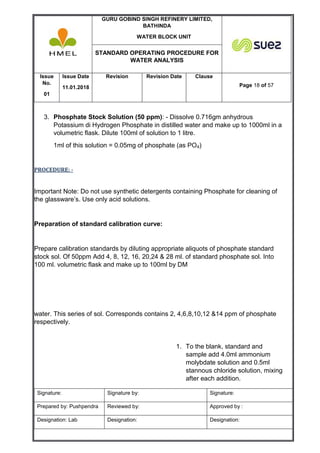 GURU GOBIND SINGH REFINERY LIMITED,
BATHINDA
WATER BLOCK UNIT
STANDARD OPERATING PROCEDURE FOR
WATER ANALYSIS
Issue
No.
01
Issue Date
11.01.2018
Revision Revision Date Clause
Page 18 of 57
Signature: Signature by: Signature:
Prepared by: Pushpendra Reviewed by: Approved by :
Designation: Lab Designation: Designation:
3. Phosphate Stock Solution (50 ppm): - Dissolve 0.716gm anhydrous
Potassium di Hydrogen Phosphate in distilled water and make up to 1000ml in a
volumetric flask. Dilute 100ml of solution to 1 litre.
1ml of this solution = 0.05mg of phosphate (as PO4)
PROCEDURE: -
Important Note: Do not use synthetic detergents containing Phosphate for cleaning of
the glassware’s. Use only acid solutions.
Preparation of standard calibration curve:
Prepare calibration standards by diluting appropriate aliquots of phosphate standard
stock sol. Of 50ppm Add 4, 8, 12, 16, 20,24 & 28 ml. of standard phosphate sol. Into
100 ml. volumetric flask and make up to 100ml by DM
water. This series of sol. Corresponds contains 2, 4,6,8,10,12 &14 ppm of phosphate
respectively.
1. To the blank, standard and
sample add 4.0ml ammonium
molybdate solution and 0.5ml
stannous chloride solution, mixing
after each addition.
 