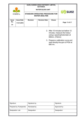 GURU GOBIND SINGH REFINERY LIMITED,
BATHINDA
WATER BLOCK UNIT
STANDARD OPERATING PROCEDURE FOR
WATER ANALYSIS
Issue
No.
01
Issue Date
11.01.2018
Revision Revision Date Clause
Page 19 of 57
Signature: Signature by: Signature:
Prepared by: Pushpendra Reviewed by: Approved by :
Designation: Lab Designation: Designation:
2. After 10 minutes but before 12
minutes, measure the Colour
using a spectrophotometer at
690nm. (732nm)
3. Prepare a calibration curve and
read directly the ppm of PO4 at
690 nm.
 