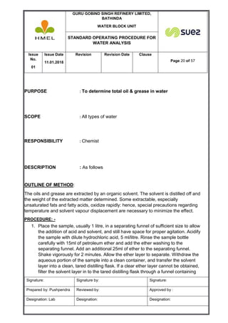 GURU GOBIND SINGH REFINERY LIMITED,
BATHINDA
WATER BLOCK UNIT
STANDARD OPERATING PROCEDURE FOR
WATER ANALYSIS
Issue
No.
01
Issue Date
11.01.2018
Revision Revision Date Clause
Page 20 of 57
Signature: Signature by: Signature:
Prepared by: Pushpendra Reviewed by: Approved by :
Designation: Lab Designation: Designation:
PURPOSE : To determine total oil & grease in water
SCOPE : All types of water
RESPONSIBILITY : Chemist
DESCRIPTION : As follows
OUTLINE OF METHOD:
The oils and grease are extracted by an organic solvent. The solvent is distilled off and
the weight of the extracted matter determined. Some extractable, especially
unsaturated fats and fatty acids, oxidize rapidly: hence, special precautions regarding
temperature and solvent vapour displacement are necessary to minimize the effect.
PROCEDURE: -
1. Place the sample, usually 1 litre, in a separating funnel of sufficient size to allow
the addition of acid and solvent, and still have space for proper agitation. Acidify
the sample with dilute hydrochloric acid, 5 ml/litre. Rinse the sample bottle
carefully with 15ml of petroleum ether and add the ether washing to the
separating funnel. Add an additional 25ml of ether to the separating funnel.
Shake vigorously for 2 minutes. Allow the ether layer to separate. Withdraw the
aqueous portion of the sample into a clean container, and transfer the solvent
layer into a clean, tared distilling flask. If a clear ether layer cannot be obtained,
filter the solvent layer in to the tared distilling flask through a funnel containing
 