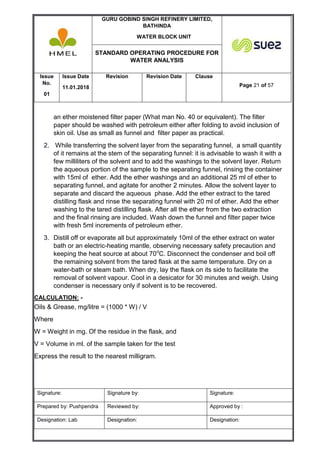 GURU GOBIND SINGH REFINERY LIMITED,
BATHINDA
WATER BLOCK UNIT
STANDARD OPERATING PROCEDURE FOR
WATER ANALYSIS
Issue
No.
01
Issue Date
11.01.2018
Revision Revision Date Clause
Page 21 of 57
Signature: Signature by: Signature:
Prepared by: Pushpendra Reviewed by: Approved by :
Designation: Lab Designation: Designation:
an ether moistened filter paper (What man No. 40 or equivalent). The filter
paper should be washed with petroleum either after folding to avoid inclusion of
skin oil. Use as small as funnel and filter paper as practical.
2. While transferring the solvent layer from the separating funnel, a small quantity
of it remains at the stem of the separating funnel: it is advisable to wash it with a
few milliliters of the solvent and to add the washings to the solvent layer. Return
the aqueous portion of the sample to the separating funnel, rinsing the container
with 15ml of ether. Add the ether washings and an additional 25 ml of ether to
separating funnel, and agitate for another 2 minutes. Allow the solvent layer to
separate and discard the aqueous phase. Add the ether extract to the tared
distilling flask and rinse the separating funnel with 20 ml of ether. Add the ether
washing to the tared distilling flask. After all the ether from the two extraction
and the final rinsing are included. Wash down the funnel and filter paper twice
with fresh 5ml increments of petroleum ether.
3. Distill off or evaporate all but approximately 10ml of the ether extract on water
bath or an electric-heating mantle, observing necessary safety precaution and
keeping the heat source at about 70o
C. Disconnect the condenser and boil off
the remaining solvent from the tared flask at the same temperature. Dry on a
water-bath or steam bath. When dry, lay the flask on its side to facilitate the
removal of solvent vapour. Cool in a desicator for 30 minutes and weigh. Using
condenser is necessary only if solvent is to be recovered.
CALCULATION: -
Oils & Grease, mg/litre = (1000 * W) / V
Where
W = Weight in mg. Of the residue in the flask, and
V = Volume in ml. of the sample taken for the test
Express the result to the nearest milligram.
 