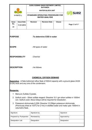 GURU GOBIND SINGH REFINERY LIMITED,
BATHINDA
WATER BLOCK UNIT
STANDARD OPERATING PROCEDURE FOR
WATER ANALYSIS
Issue
No.
01
Issue Date
11.01.2018
Revision Revision Date Clause
Page 23 of 57
Signature: Signature by: Signature:
Prepared by: Pushpendra Reviewed by: Approved by :
Designation: Lab Designation: Designation:
PURPOSE : To determine COD in water
SCOPE : All types of water
RESPONSIBILITY : Chemist
DESCRIPTION : As follows
CHEMICAL OXYGEN DEMAND
Apparatus : A flate bottomed reflux flask of 500ml capacity with a ground glass 24/24
(b-24) neck and any one of the condensers.
Reagents:
1 Mercuric Sulfate Crystals.
2 Sulfuric acid – Silver sulfate reagent: Dissolve 10.1 gm silver sulfate in 1000ml
con. Sulfuric acid. About 2days will be required for dissolution.
3 Potassium dichromate 0.25N: Dissolve 12.258gm potassium dichromate
(Previously dried at 1030
C for 2 hrs) in distilled water and make upto 1000ml in
volumetric flask.
 