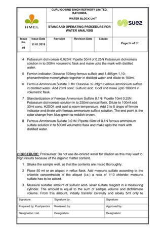 GURU GOBIND SINGH REFINERY LIMITED,
BATHINDA
WATER BLOCK UNIT
STANDARD OPERATING PROCEDURE FOR
WATER ANALYSIS
Issue
No.
01
Issue Date
11.01.2018
Revision Revision Date Clause
Page 24 of 57
Signature: Signature by: Signature:
Prepared by: Pushpendra Reviewed by: Approved by :
Designation: Lab Designation: Designation:
4 Potassium dichromate 0.025N: Pipette 50ml of 0.25N Potassium dichromate
solution in to 500ml volumetric flask and make upto the mark with distilled
water.
5 Ferrion indicator: Dissolve 695mg ferrous sulfate and 1.485gm 1,10-
phenanthroline monohydrate together in distilled water and dilute to 100ml.
6 Ferrous Ammonium Sulfate 0.1N: Dissolve 39.29gm Ferrous ammonium sulfate
in distilled water. Add 20ml conc. Sulfuric acid. Cool and make upto 1000ml in
volumetric flask.
7 Standardization of Ferrous Ammonium Sulfate 0.1N: Pipette 10ml 0.25N
Potassium dichromate solution in to 250ml conical flask. Dilute to 100ml add
30ml conc. H2SO4 and cool to room temperature. Add 2 to 5 drops of ferroin
indicator and titrate with ferrous ammonium sulfate solution. The end point is the
color change from blue green to reddish brown.
8 Ferrous Ammonium Sulfate 0.01N: Pipette 50ml of 0.1N ferrous ammonium
sulfate solution in to 500ml volumetric flask and make upto the mark with
distilled water.
PROCEDURE: Precaution: Do not use de-ionized water for dilution as this may lead to
high results because of the organic matter content.
1 Shake the sample well, so that the contents are mixed thoroughly.
2 Place 50 ml or an aliquot in reflux flask. Add mercuric sulfate according to the
chloride concentration of the aliquot (i.e.) a ratio of 1:10 chloride: mercuric
sulfate has to be added.
3 Measure suitable amount of sulfuric acid- silver sulfate reagent in a measuring
cylinder. The amount is equal to the sum of sample volume and dichromate
volume. From this amount, initially transfer carefully and slowly 5ml only to
 