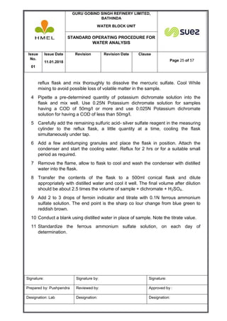 GURU GOBIND SINGH REFINERY LIMITED,
BATHINDA
WATER BLOCK UNIT
STANDARD OPERATING PROCEDURE FOR
WATER ANALYSIS
Issue
No.
01
Issue Date
11.01.2018
Revision Revision Date Clause
Page 25 of 57
Signature: Signature by: Signature:
Prepared by: Pushpendra Reviewed by: Approved by :
Designation: Lab Designation: Designation:
reflux flask and mix thoroughly to dissolve the mercuric sulfate. Cool While
mixing to avoid possible loss of volatile matter in the sample.
4 Pipette a pre-determined quantity of potassium dichromate solution into the
flask and mix well. Use 0.25N Potassium dichromate solution for samples
having a COD of 50mg/l or more and use 0.025N Potassium dichromate
solution for having a COD of less than 50mg/l.
5 Carefully add the remaining sulfuric acid- silver sulfate reagent in the measuring
cylinder to the reflux flask, a little quantity at a time, cooling the flask
simultaneously under tap.
6 Add a few antidumping granules and place the flask in position. Attach the
condenser and start the cooling water. Reflux for 2 hrs or for a suitable small
period as required.
7 Remove the flame, allow to flask to cool and wash the condenser with distilled
water into the flask.
8 Transfer the contents of the flask to a 500ml conical flask and dilute
appropriately with distilled water and cool it well. The final volume after dilution
should be about 2.5 times the volume of sample + dichromate + H2SO4.
9 Add 2 to 3 drops of ferroin indicator and titrate with 0.1N ferrous ammonium
sulfate solution. The end point is the sharp co lour change from blue green to
reddish brown.
10 Conduct a blank using distilled water in place of sample. Note the titrate value.
11 Standardize the ferrous ammonium sulfate solution, on each day of
determination.
 