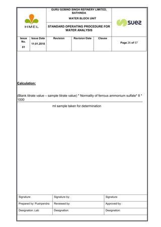 GURU GOBIND SINGH REFINERY LIMITED,
BATHINDA
WATER BLOCK UNIT
STANDARD OPERATING PROCEDURE FOR
WATER ANALYSIS
Issue
No.
01
Issue Date
11.01.2018
Revision Revision Date Clause
Page 26 of 57
Signature: Signature by: Signature:
Prepared by: Pushpendra Reviewed by: Approved by :
Designation: Lab Designation: Designation:
Calculation:
(Blank titrate value – sample titrate value) * Normality of ferrous ammonium sulfate* 8 *
1000
ml sample taken for determination
 